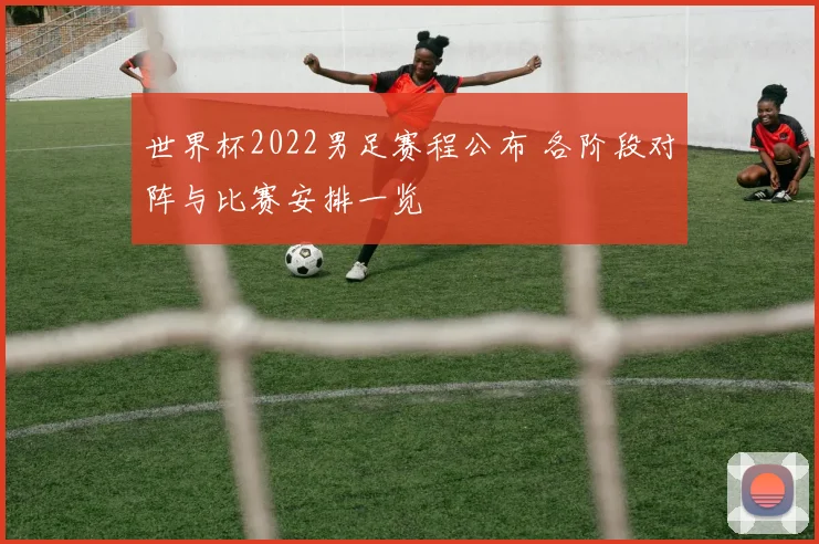 世界杯2022男足赛程公布 各阶段对阵与比赛安排一览