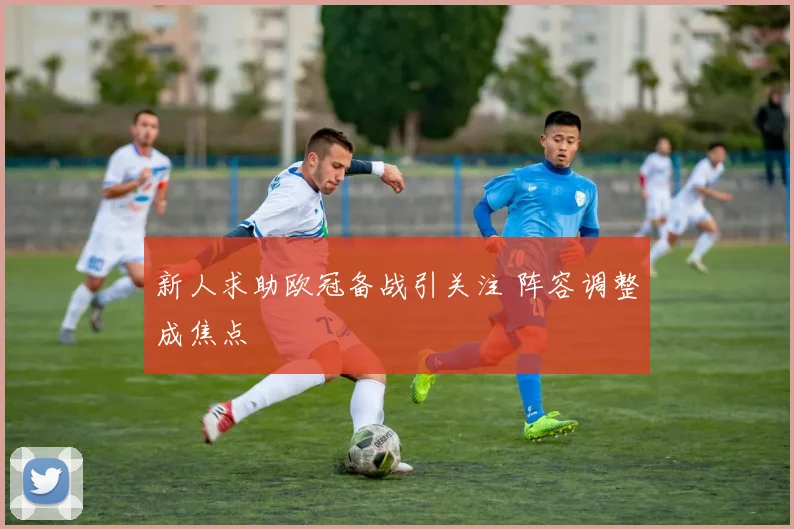 新人求助欧冠备战引关注 阵容调整成焦点