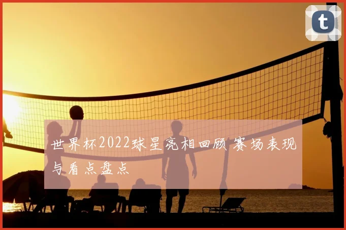 世界杯2022球星亮相回顾 赛场表现与看点盘点