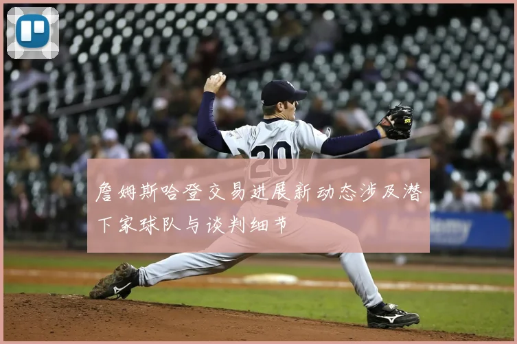 詹姆斯哈登交易进展新动态涉及潜下家球队与谈判细节