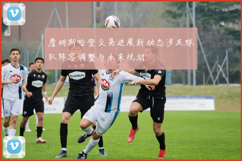 詹姆斯哈登交易进展新动态涉及球队阵容调整与未来规划